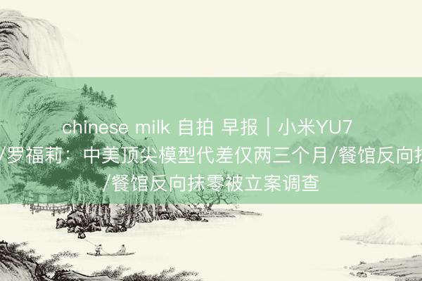 chinese milk 自拍 早报｜小米YU7 GT定档五月底/罗福莉：中美顶尖模型代差仅两三个月/餐馆反向抹零被立案调查
