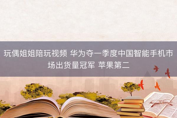 玩偶姐姐陪玩视频 华为夺一季度中国智能手机市场出货量冠军 苹果第二