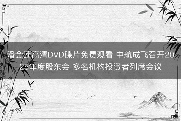 潘金莲高清DVD碟片免费观看 中航成飞召开2025年度股东会 多名机构投资者列席会议