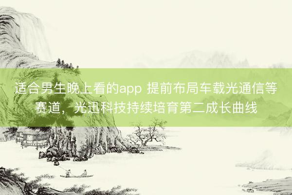 适合男生晚上看的app 提前布局车载光通信等赛道，光迅科技持续培育第二成长曲线