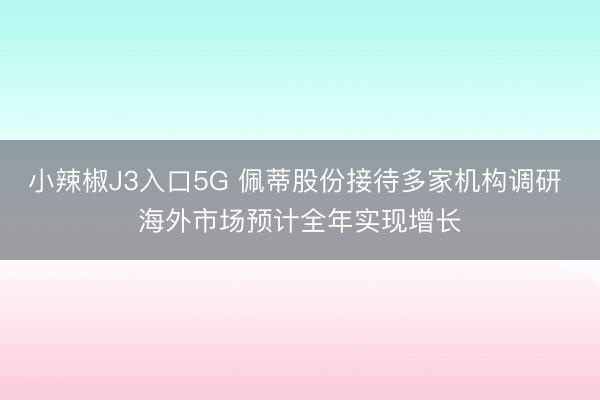 小辣椒J3入口5G 佩蒂股份接待多家机构调研 海外市场预计全年实现增长