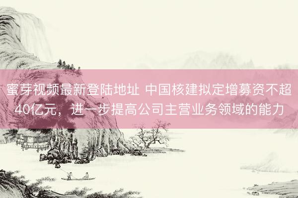 蜜芽视频最新登陆地址 中国核建拟定增募资不超40亿元，进一步提高公司主营业务领域的能力