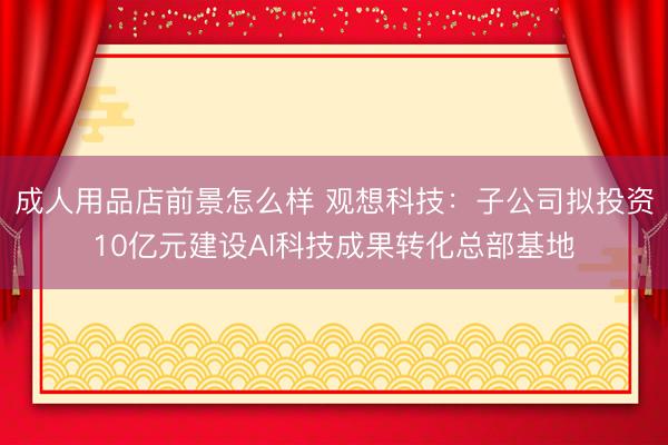 成人用品店前景怎么样 观想科技：子公司拟投资10亿元建设AI科技成果转化总部基地