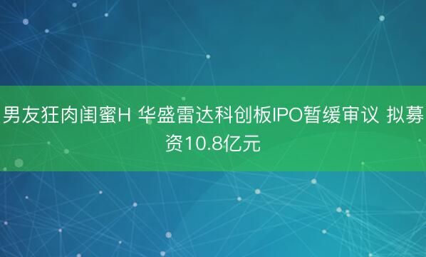 男友狂肉闺蜜H 华盛雷达科创板IPO暂缓审议 拟募资10.8亿元
