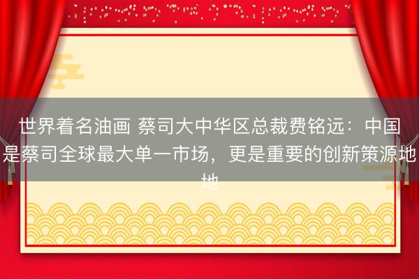 世界着名油画 蔡司大中华区总裁费铭远：中国是蔡司全球最大单一市场，更是重要的创新策源地