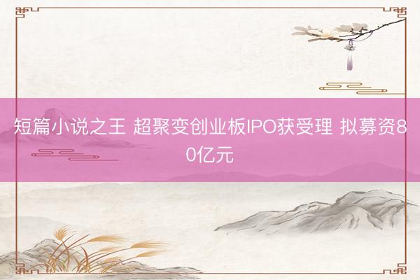 短篇小说之王 超聚变创业板IPO获受理 拟募资80亿元