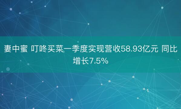 妻中蜜 叮咚买菜一季度实现营收58.93亿元 同比增长7.5%