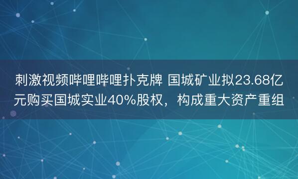 刺激视频哔哩哔哩扑克牌 国城矿业拟23.68亿元购买国城实业40%股权，构成重大资产重组