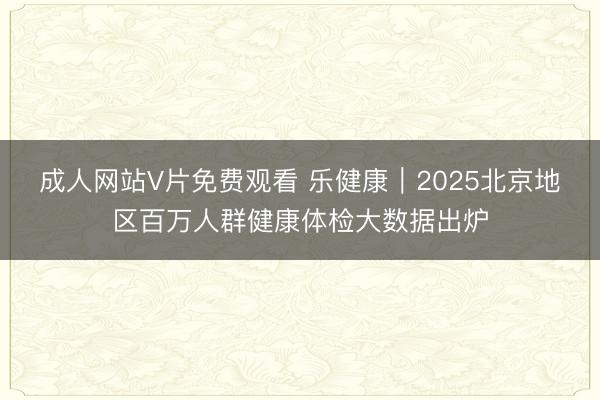 成人网站V片免费观看 乐健康｜2025北京地区百万人群健康体检大数据出炉