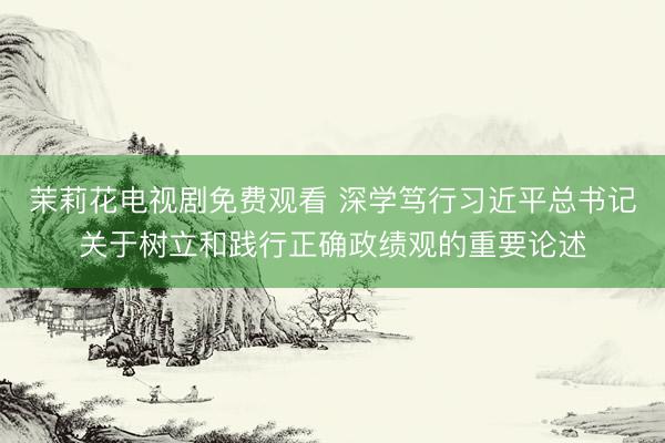 茉莉花电视剧免费观看 深学笃行习近平总书记关于树立和践行正确政绩观的重要论述
