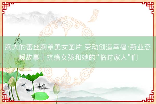 胸大的蕾丝胸罩美女图片 劳动创造幸福·新业态暖故事｜抗癌女孩和她的“临时家人”们