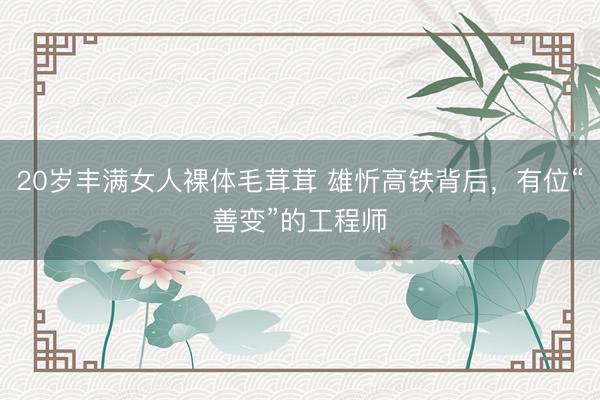 20岁丰满女人裸体毛茸茸 雄忻高铁背后,有位“善变”的工程师