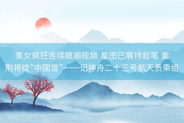 美女疯狂连续喷潮视频 星图已展待起笔 紫荆将绽“中国宫”——记神舟二十三号航天员乘组