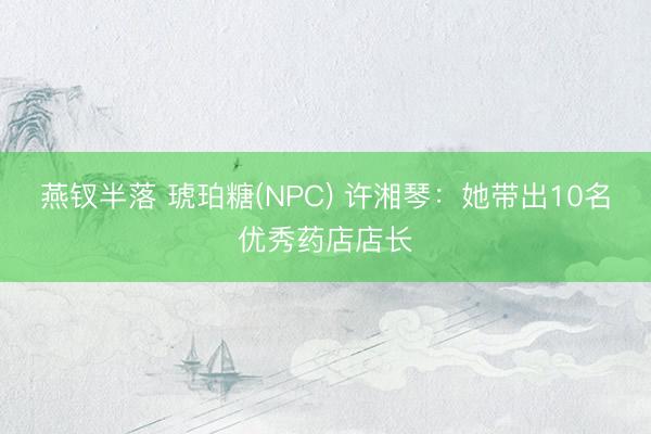 燕钗半落 琥珀糖(NPC) 许湘琴：她带出10名优秀药店店长