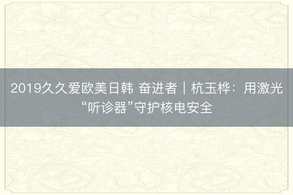 2019久久爱欧美日韩 奋进者｜杭玉桦：用激光“听诊器”守护核电安全