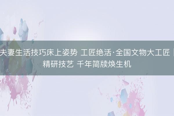 夫妻生活技巧床上姿势 工匠绝活·全国文物大工匠｜精研技艺 千年简牍焕生机