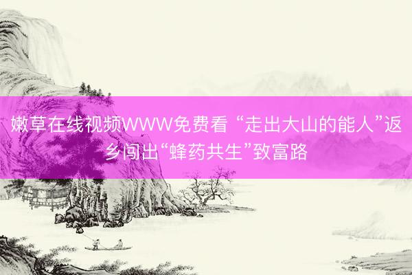 嫩草在线视频WWW免费看 “走出大山的能人”返乡闯出“蜂药共生”致富路