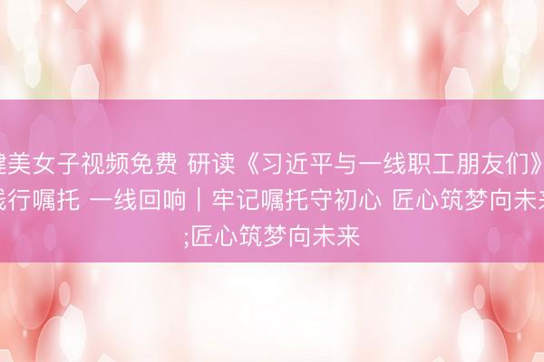 健美女子视频免费 研读《习近平与一线职工朋友们》·践行嘱托 一线回响｜牢记嘱托守初心 匠心筑梦向未来
