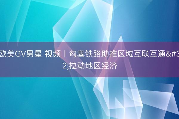 欧美GV男星 视频丨匈塞铁路助推区域互联互通 拉动地区经济