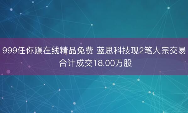 999任你躁在线精品免费 蓝思科技现2笔大宗交易 合计成交18.00万股