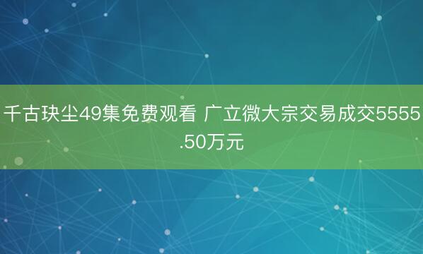 千古玦尘49集免费观看 广立微大宗交易成交5555.50万元