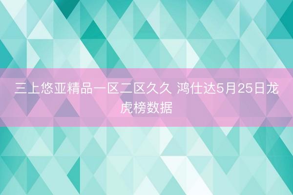 三上悠亚精品一区二区久久 鸿仕达5月25日龙虎榜数据