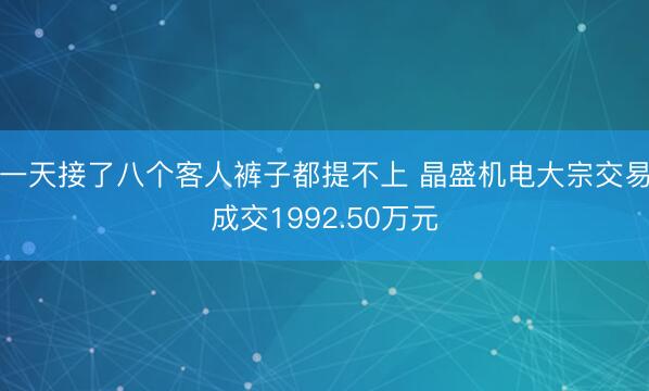 一天接了八个客人裤子都提不上 晶盛机电大宗交易成交1992.50万元