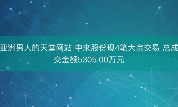 亚洲男人的天堂网站 中来股份现4笔大宗交易 总成交金额5305.00万元