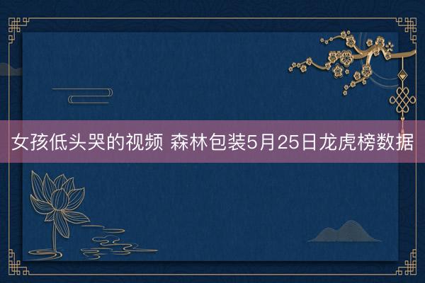 女孩低头哭的视频 森林包装5月25日龙虎榜数据