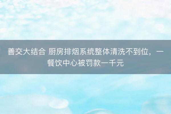 善交大结合 厨房排烟系统整体清洗不到位，一餐饮中心被罚款一千元