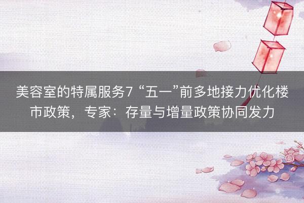 美容室的特属服务7 “五一”前多地接力优化楼市政策，专家：存量与增量政策协同发力