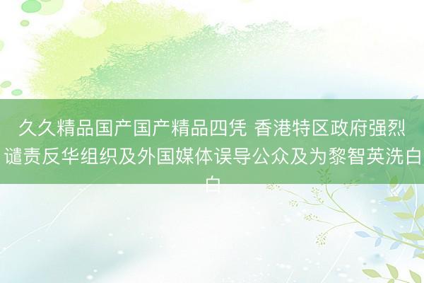 久久精品国产国产精品四凭 香港特区政府强烈谴责反华组织及外国媒体误导公众及为黎智英洗白