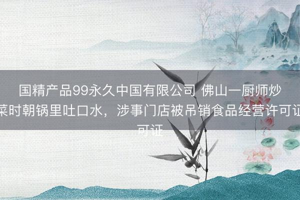 国精产品99永久中国有限公司 佛山一厨师炒菜时朝锅里吐口水，涉事门店被吊销食品经营许可证