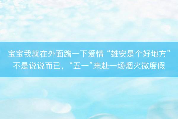 宝宝我就在外面蹭一下爱情 “雄安是个好地方”不是说说而已，“五一”来赴一场烟火微度假