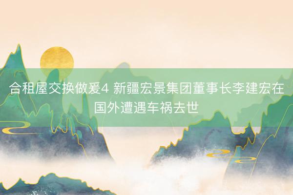 合租屋交换做爰4 新疆宏景集团董事长李建宏在国外遭遇车祸去世