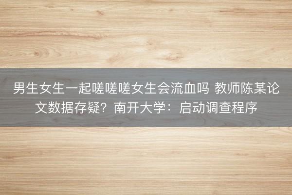 男生女生一起嗟嗟嗟女生会流血吗 教师陈某论文数据存疑？南开大学：启动调查程序