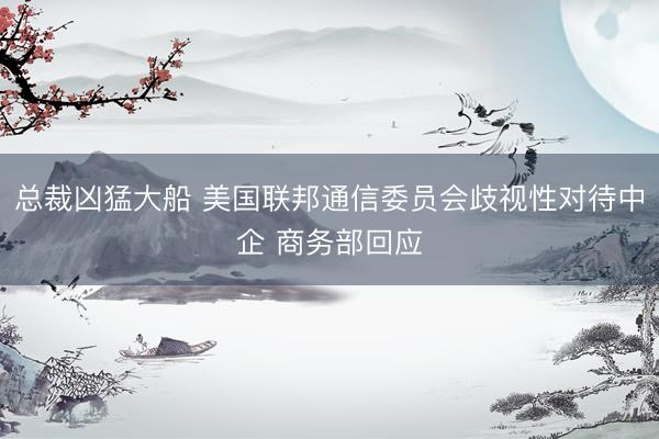 总裁凶猛大船 美国联邦通信委员会歧视性对待中企 商务部回应
