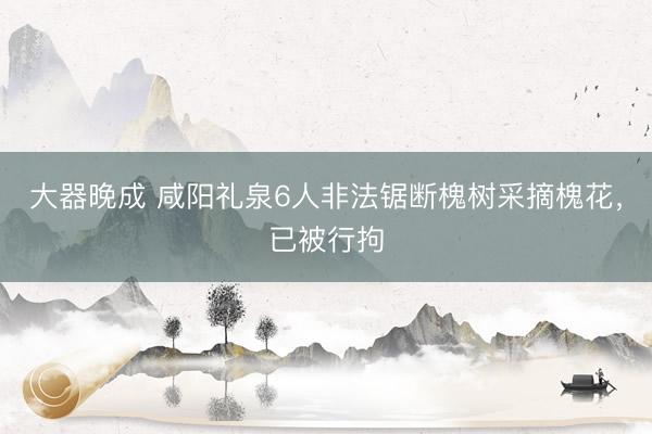 大器晚成 咸阳礼泉6人非法锯断槐树采摘槐花，<a href=