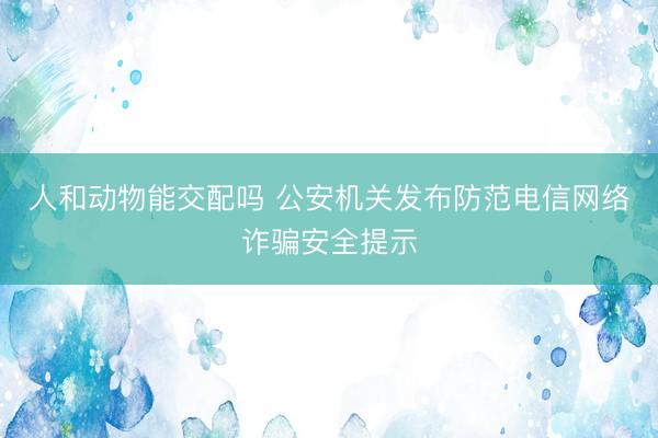 人和动物能交配吗 公安机关发布防范电信网络诈骗安全提示