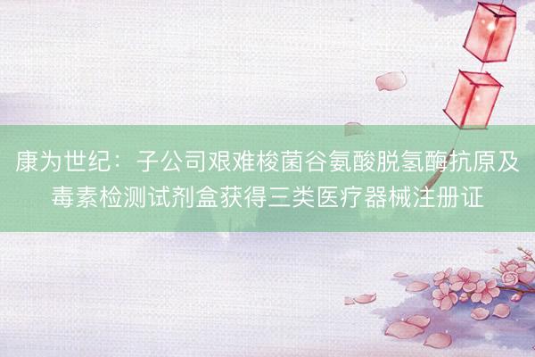 康为世纪：子公司艰难梭菌谷氨酸脱氢酶抗原及毒素检测试剂盒获得三类医疗器械注册证