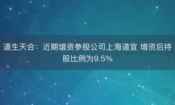 道生天合：近期增资参股公司上海道宜 增资后持股比例为9.5%