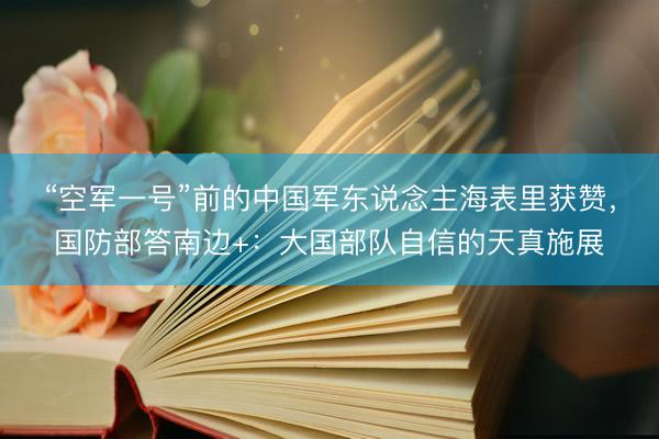 “空军一号”前的中国军东说念主海表里获赞，国防部答南边+：大国部队自信的天真施展