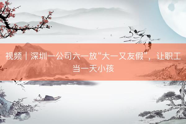 视频｜深圳一公司六一放“大一又友假”，让职工当一天小孩