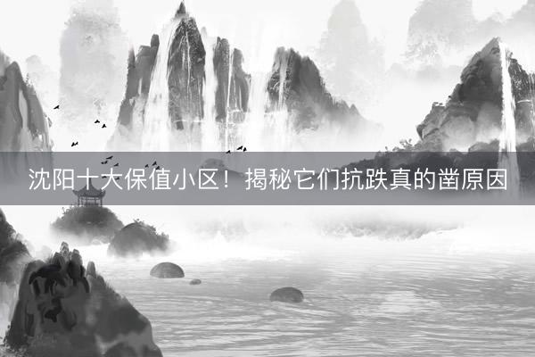 沈阳十大保值小区！揭秘它们抗跌真的凿原因