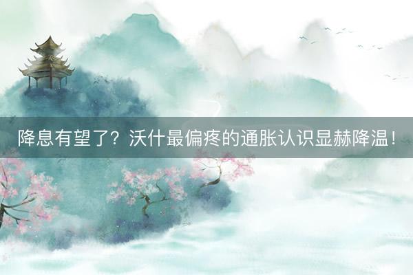 降息有望了?沃什最偏疼的通胀认识显赫降温!