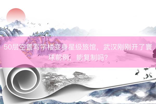 50层空置写字楼变身星级旅馆,武汉刚刚开了寰球前例,能复制吗?