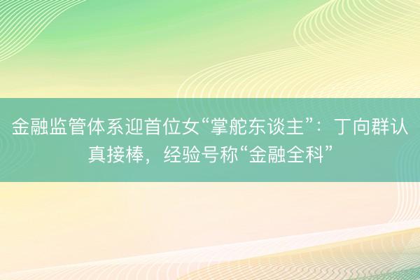 金融监管体系迎首位女“掌舵东谈主”:丁向群认真接棒,经验号称“金融全科”