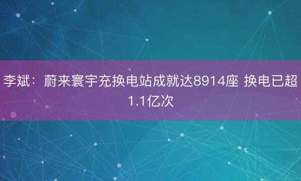 李斌：蔚来寰宇充换电站成就达8914座 换电已超1.1亿次