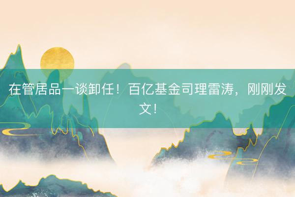 在管居品一谈卸任！百亿基金司理雷涛，刚刚发文！