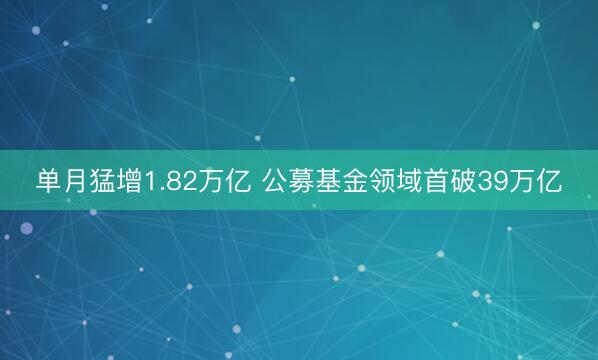单月猛增1.82万亿 公募基金领域首破39万亿